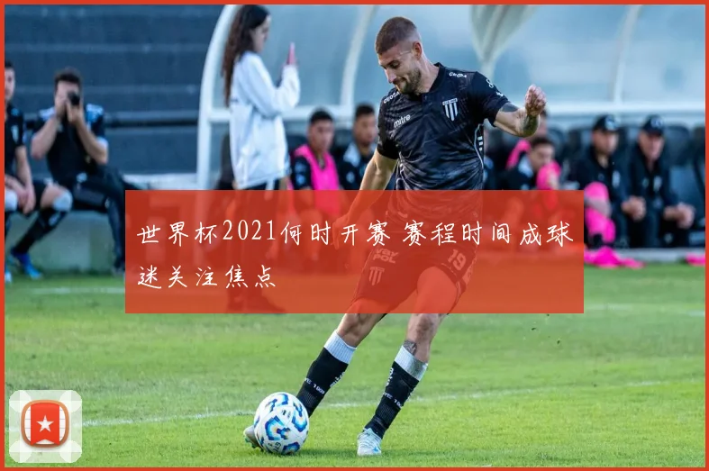 世界杯2021何时开赛 赛程时间成球迷关注焦点